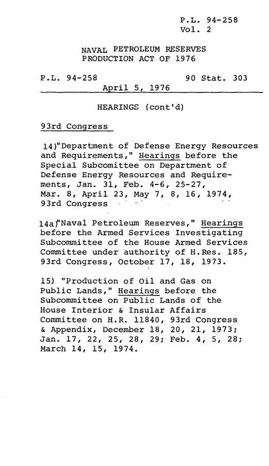 handle is hein.leghis/lnavres0002 and id is 1 raw text is: P.L. 94-258
Vol. 2
NAVAL PETROLEUM RESERVES
PRODUCTION ACT OF 1976
P.L. 94-258                 90 Stat. 303
April 5, 1976
HEARINGS (cont'd)
93rd Congress
14)Department of Defense Energy Resources
and Requirements, Hearings before the
Special Subcomittee on Department of
Defense Energy Resources and Require-
ments, Jan. 31, Feb. 4-6, 25-27,
Mar. 8, April 23, May 7, 8, 16, 1974,
93rd Congress
14al'Naval Petroleum Reserves, Hearings
before the Armed Services Investigating
Subcommittee of the House Armed Services
Committee under authority of H.Res. 185,
93rd Congress, October 17, 18, 1973.
15) Production of Oil and Gas on
Public Lands, Hearings before the
Subcommittee on Public Lands of the
House Interior & Insular Affairs
Committee on H.R. 11840, 93rd Congress
& Appendix, December 18, 20, 21, 1973;
Jan. 17, 22, 25, 28, 29; Feb. 4, 5, 28;
March 14, 15, 1974.


