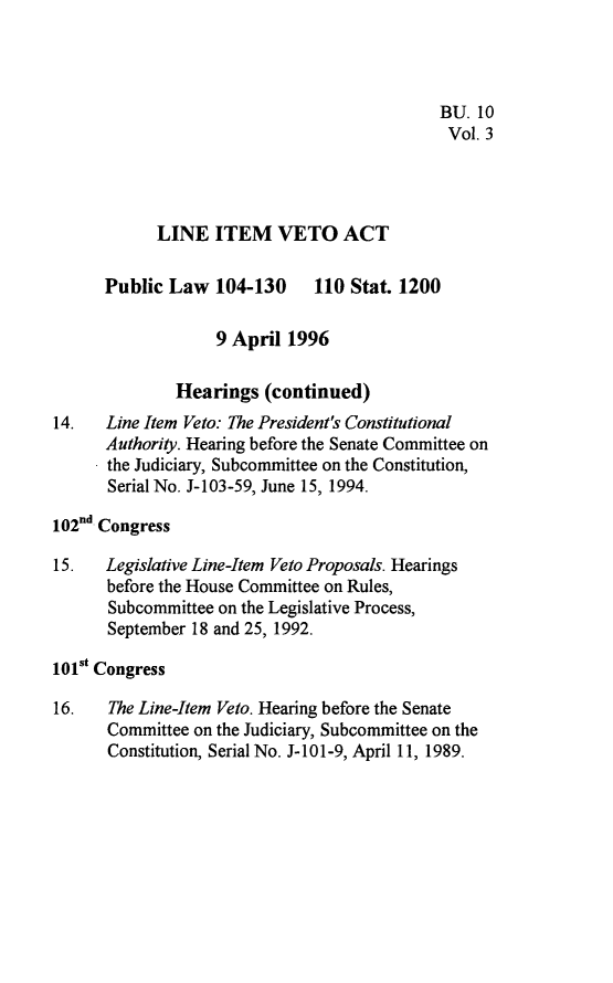 handle is hein.leghis/lnitv0003 and id is 1 raw text is: BU. 10
Vol. 3
LINE ITEM VETO ACT
Public Law 104-130 110 Stat. 1200
9 April 1996
Hearings (continued)
14.   Line Item Veto: The President's Constitutional
Authority. Hearing before the Senate Committee on
the Judiciary, Subcommittee on the Constitution,
Serial No. J-103-59, June 15, 1994.
102nd Congress
15.   Legislative Line-Item Veto Proposals. Hearings
before the House Committee on Rules,
Subcommittee on the Legislative Process,
September 18 and 25, 1992.
101st Congress
16.   The Line-Item Veto. Hearing before the Senate
Committee on the Judiciary, Subcommittee on the
Constitution, Serial No. J-101-9, April 11, 1989.


