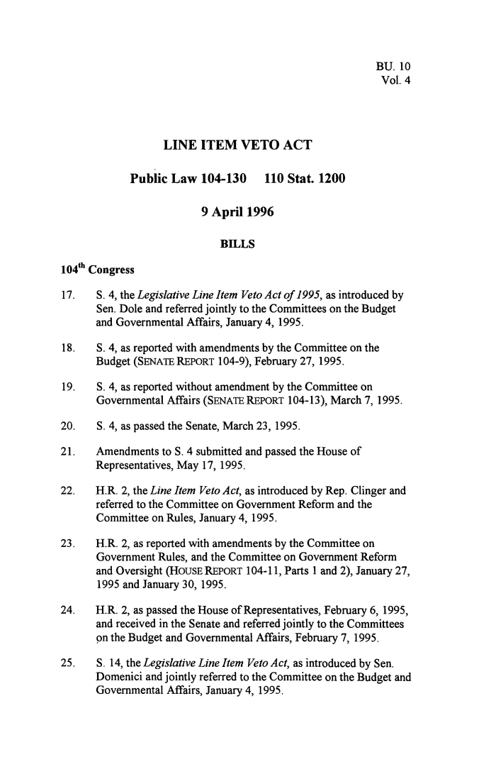 handle is hein.leghis/lnitv0004 and id is 1 raw text is: BU. 10
Vol. 4
LINE ITEM VETO ACT
Public Law 104-130 110 Stat. 1200
9 April 1996
BILLS
104th Congress
17.   S. 4, the Legislative Line Item Veto Act of 1995, as introduced by
Sen. Dole and referred jointly to the Committees on the Budget
and Governmental Affairs, January 4, 1995.
18.   S. 4, as reported with amendments by the Committee on the
Budget (SENATE REPORT 104-9), February 27, 1995.
19.   S. 4, as reported without amendment by the Committee on
Governmental Affairs (SENATE REPORT 104-13), March 7, 1995.
20.   S. 4, as passed the Senate, March 23, 1995.
21.   Amendments to S. 4 submitted and passed the House of
Representatives, May 17, 1995.
22.   H.R. 2, the Line Item Veto Act, as introduced by Rep. Clinger and
referred to the Committee on Government Reform and the
Committee on Rules, January 4, 1995.
23.   H.R. 2, as reported with amendments by the Committee on
Government Rules, and the Committee on Government Reform
and Oversight (HOUSE REPORT 104-11, Parts 1 and 2), January 27,
1995 and January 30, 1995.
24.   H.R. 2, as passed the House of Representatives, February 6, 1995,
and received in the Senate and referred jointly to the Committees
on the Budget and Governmental Affairs, February 7, 1995.
25.   S. 14, the Legislative Line Item Veto Act, as introduced by Sen.
Domenici and jointly referred to the Committee on the Budget and
Governmental Affairs, January 4, 1995.


