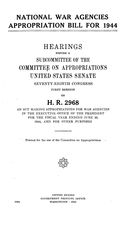 handle is hein.leghis/lorwaragtp0002 and id is 1 raw text is: NATIONAL WAR AGENCIES
APPROPRIATION BILL FOR 1944
HEARINGS
EFORE A
SUBCOMMITTEE OF THE
COMMITTEE ON APPROPRIATIONS
UNITED STATES SENATE
SEVENTY-EIGHTH CONGRESS
FIRST SESSION
ON
H. R. 2968
AN ACT MAKING APPROPRIATIONS FOR WAR AGENCIES
IN THE EXECUTIVE. OFFICE OF THE PRESIDENT
FOR THE FISCAL YEAR ENDING JUNE 30,
1944, AND FOR OTHER PURPOSES

87884

Printed for the use of the Committee on Appropriations
0
UNITED STATES
GOVERNMENT PRINTING OFFICE
WASHINGTON : 1943


