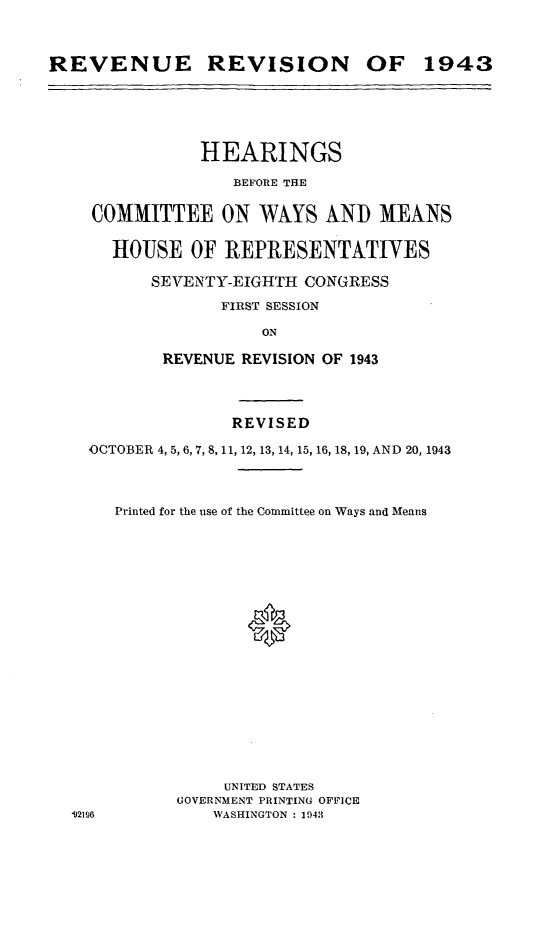 handle is hein.leghis/loryret0001 and id is 1 raw text is: REVENUE REVISION OF 1943

HEARINGS
BEFORE THE
COMMITTEE ON WAYS AND MEANS
HOUSE OF REPRESENTATIVES
SEVENTY-EIGHTH CONGRESS
FIRST SESSION
ON
REVENUE REVISION OF 1943
REVISED
OCTOBER 4, 5, 6, 7, 8, 11, 12, 13, 14, 15, 16, 18, 19, AND 20, 1943
Printed for the use of the Committee on Ways and Means
UNITED STATES
GOVERNMENT PRINTING OFFICE
92106            WASHINGTON : 1943


