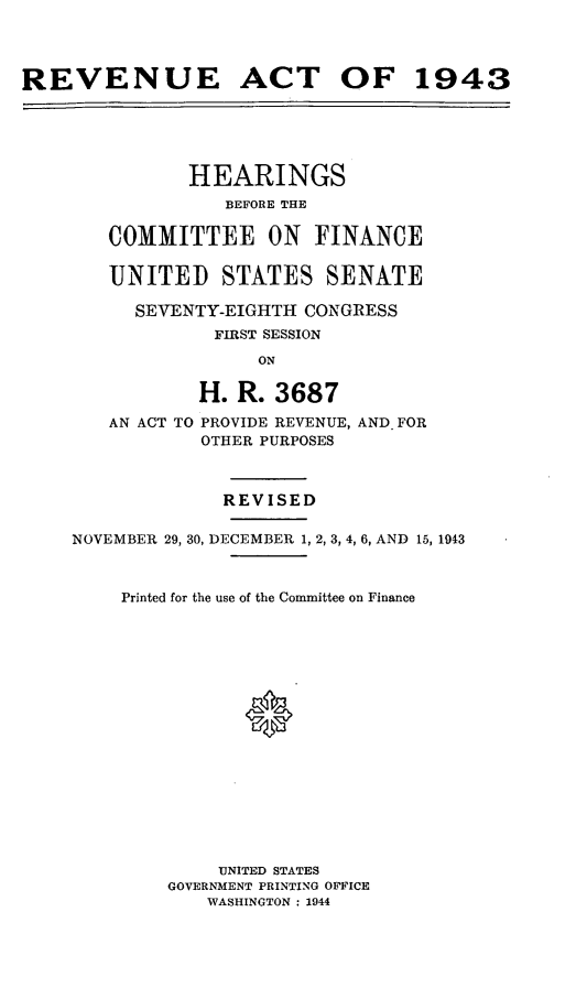 handle is hein.leghis/loryret0002 and id is 1 raw text is: REVENUE ACT OF 1943
HEARINGS
BEFORE THE
COMMITTEE ON FINANCE
UNITED STATES SENATE
SEVENTY-EIGHTH CONGRESS
FIRST SESSION
ON
H. R. 3687
AN ACT TO PROVIDE REVENUE, AND- FOR
OTHER PURPOSES
REVISED
NOVEMBER 29, 30, DECEMBER 1, 2, 3, 4, 6, AND 15, 1943
Printed for the use of the Committee on Finance
*
UNITED STATES
GOVERNMENT PRINTING OFFICE
WASHINGTON : 1944


