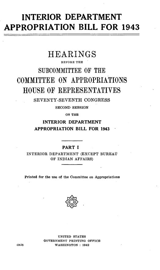 handle is hein.leghis/loryryind0001 and id is 1 raw text is: INTERIOR DEPARTMENT
APPROPRIATION BILL FOR 1943
HEARINGS
BEFORE THE
SUBCOMMITTEE OF THE
COMMITTEE ON APPROPRIATIONS
HOUSE OF REPRESENTATIVES
SEVENTY-SEVENTH CONGRESS
SECOND SESSION
ON THE
INTERIOR DEPARTMENT
APPROPRIATION BILL FOR 1943
PART I
INTERIOR DEPARTMENT (EXCEPT BUREAU
OF INDIAN AFFAIRS)
Printed for the use of the Committee on Appropriations
UNITED STATES
GOVERNMENT PRINTING OFFICE
C976       WASHINGTON : 1942



