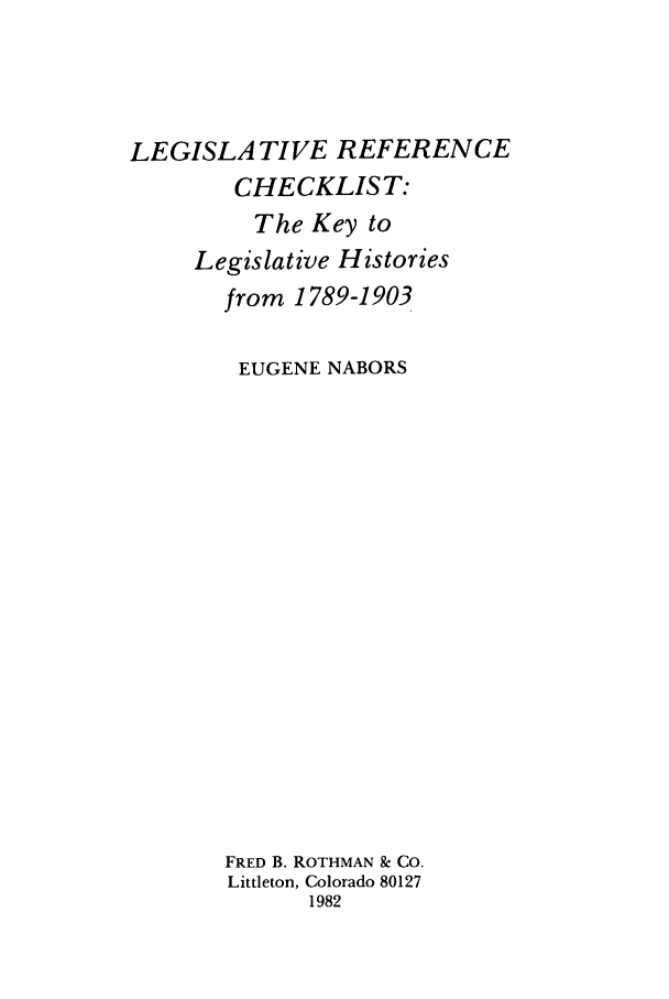 handle is hein.leghis/lrcl1982 and id is 1 raw text is: LEGISLA TIVE REFERENCE
CHECKLIST:
The Key to
Legislative Histories
from 1789-1903
EUGENE NABORS
FRED B. ROTHMAN & CO.
Littleton, Colorado 80127
1982


