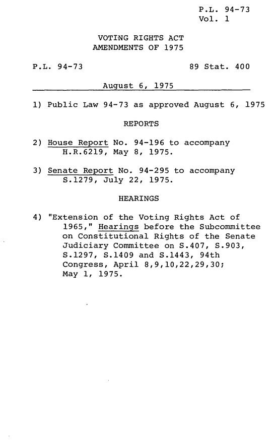 handle is hein.leghis/lryvotnts0001 and id is 1 raw text is: P.L. 94-73
Vol. 1
VOTING RIGHTS ACT
AMENDMENTS OF 1975
P.L. 94-73                     89 Stat. 400
August 6, 1975
1) Public Law 94-73 as approved August 6, 1975
REPORTS
2) House Report No. 94-196 to accompany
H.R.6219, May 8, 1975.
3) Senate Report No. 94-295 to accompany
S.1279, July 22, 1975.
HEARINGS
4) Extension of the Voting Rights Act of
1965, Hearings before the Subcommittee
on Constitutional Rights of the Senate
Judiciary Committee on S.407, S.903,
S.1297, S.1409 and S.1443, 94th
Congress, April 8,9,10,22,29,30;
May 1, 1975.


