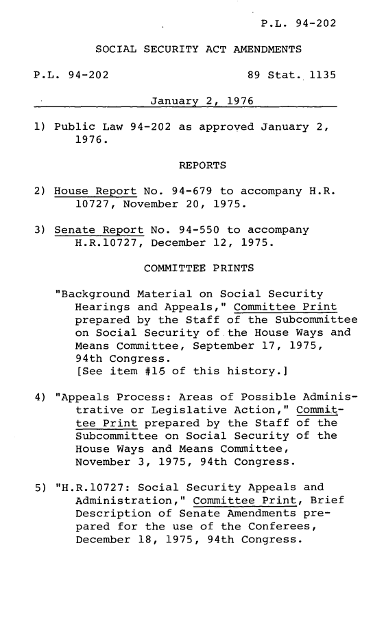 handle is hein.leghis/lsocisaa0001 and id is 1 raw text is: ï»¿P.L. 94-202

SOCIAL SECURITY ACT AMENDMENTS
P.L. 94-202                    89 Stat. 1135
January 2, 1976
1) Public Law 94-202 as approved January 2,
1976.
REPORTS
2) House Report No. 94-679 to accompany H.R.
10727, November 20, 1975.
3) Senate Report No. 94-550 to accompany
H.R.10727, December 12, 1975.
COMMITTEE PRINTS
Background Material on Social Security
Hearings and Appeals, Committee Print
prepared by the Staff of the Subcommittee
on Social Security of.the House Ways and
Means Committee, September 17, 1975,
94th Congress.
[See item #15 of this history.]
4) Appeals Process: Areas of Possible Adminis-
trative or Legislative Action, Commit-
tee Print prepared by the Staff of the
Subcommittee on Social Security of the
House Ways and Means Committee,
November 3, 1975, 94th Congress.
5) H.R.10727: Social Security Appeals and
Administration, Committee Print, Brief
Description of Senate Amendments pre-
pared for the use of the Conferees,
December 18, 1975, 94th Congress.


