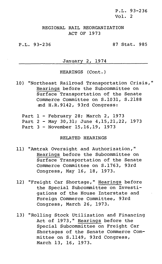 handle is hein.leghis/lyofrerer0002 and id is 1 raw text is: ï»¿P.L. 93-236
Vol. 2
REGIONAL RAIL REORGANIZATION
ACT OF 1973
P.L. 93-236                     87 Stat. 985
January 2, 1974
HEARINGS (Cont.)
10) Northeast Railroad Transportation Crisis,
Hearings before the Subcommittee on
Surface Transportation of the Senate
Commerce Committee on S.1031, S.2188
aid H.R.9142, 93rd Congress:
Part 1 - February 28; March 2, 1973
Part 2 - May 30,31; June 4,15,21,22, 1973
Part 3 - November 15,16,19, 1973
RELATED HEARINGS
11) Amtrak Oversight and Authorization,
Hearings before the Subcommittee on
Surface Transportation of the Senate
Commerce Committee on S.1763, 93rd
Congress, May 16, 18, 1973.
12) Freight Car Shortage, Hearings before
the Special Subcommittee on Investi-
gations of the House Interstate and
Foreign Commerce Committee, 93rd
Congress, March 26, 1973.
13) Rolling Stock Utilization and Financing
Act of 1973, Hearings before the
Special Subcommittee on Freight Car
Shortages of the Senate Commerce Com-
mittee on S.1149, 93rd Congress,
March 13, 16, 1973.


