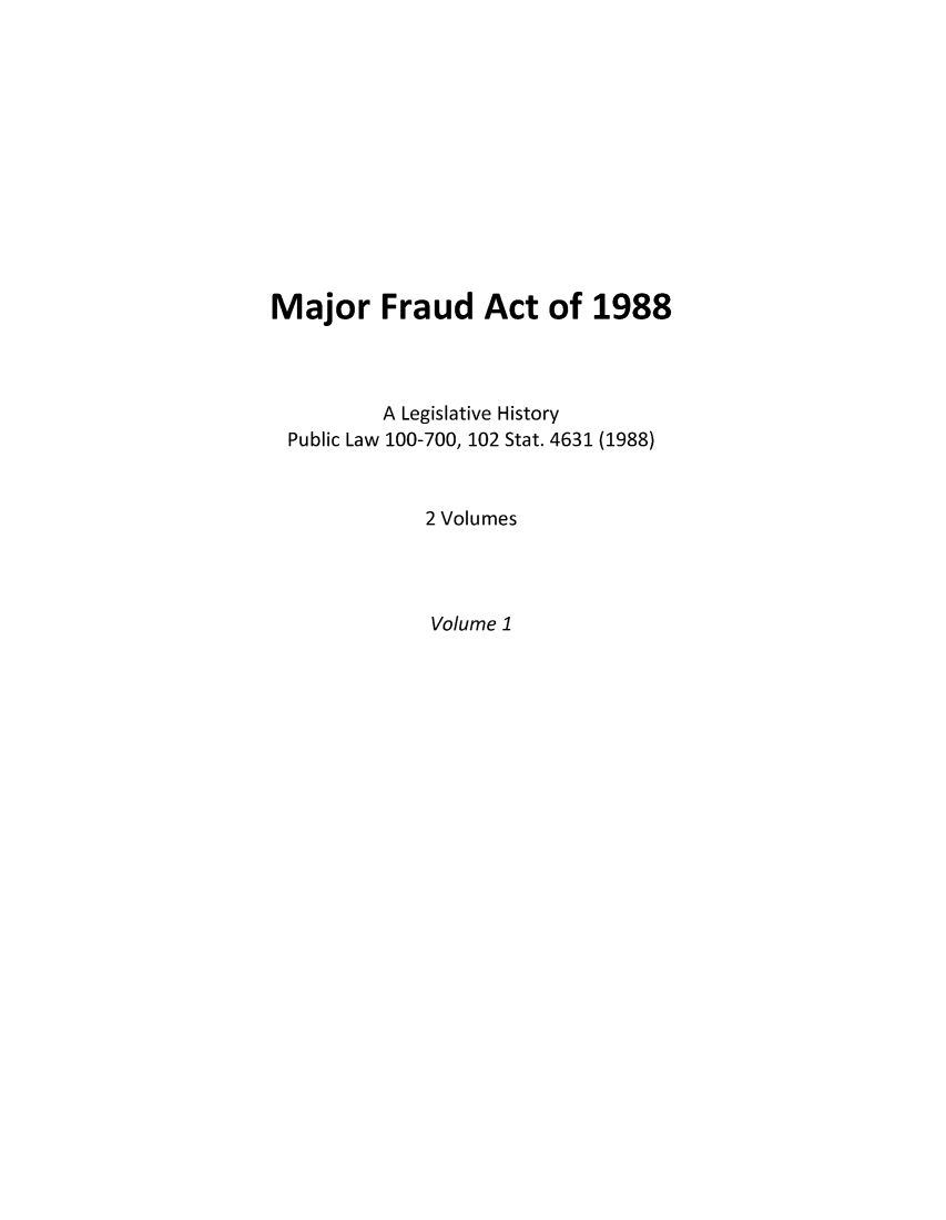handle is hein.leghis/majfrau0001 and id is 1 raw text is: Major Fraud Act of 1988
A Legislative History
Public Law 100-700, 102 Stat. 4631 (1988)
2 Volumes
Volume 1


