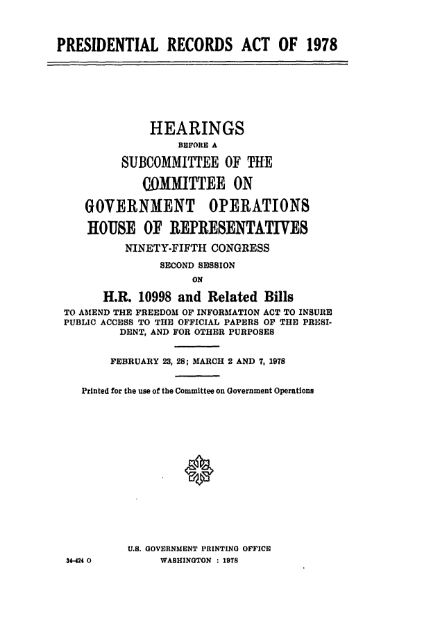 handle is hein.leghis/matbills0001 and id is 1 raw text is: PRESIDENTIAL RECORDS ACT OF 1978

HEARINGS
BEFORE A
SUBCOMMITTEE OF THE
C4OMITTEE ON
GOVERNMENT OPERATIONS
HOUSE OF REPRESENTATIVES
NINETY-FIFTH CONGRESS
SECOND SESSION
ON
H.R. 10998 and Related Bills
TO AMEND THE FREEDOM OF INFORMATION ACT TO INSURE
PUBLIC ACCESS TO THE OFFICIAL PAPERS OF THE PRESI-
DENT, AND FOR OTHER PURPOSES
FEBRUARY 23, 28; MARCH 2 AND 7, 1978
Printed for the use of the Committee on Government Operations
U.S. GOVERNMENT PRINTING OFFICE
34-424 0        WASHINGTON : 1978


