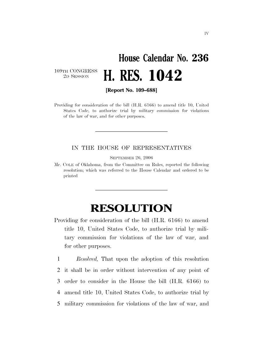 handle is hein.leghis/mca0013 and id is 1 raw text is: House Calendar No. 236
109TH CONGRESS
21) SESSION      H.RES, 1042
[Report No. 109-688]
Providing for consideration of the bill (H.R. 6166) to amend title 10, United
States Code, to authorize trial by militarv commission for Violations
of the law of war, and for other plrposes.
IN THE HOUSE OF REPRESENTATIVES
SEPTEMBER 26, 2006
Mi. COLE of Oklahoma, from the Committee on Rules, reported the following
resolution; which was referred to the House Calendar and ordered to be
printed
RESOLUTION
Providing for consideration of the bill (H.R. 6166) to amend
title 10, United States Code, to authorize trial by mili-
tarT colmmission for violations of the law     of war, and
for other purposes.
1       Resolved, That upon the adoption of this resolution
2  it shall be in order without intervention of any point of
3  order to consider in the House the bill (H.R. 6166) to
4  amend title 10, United States Code, to authorize trial by
5  military commission for violations of the law of war, and


