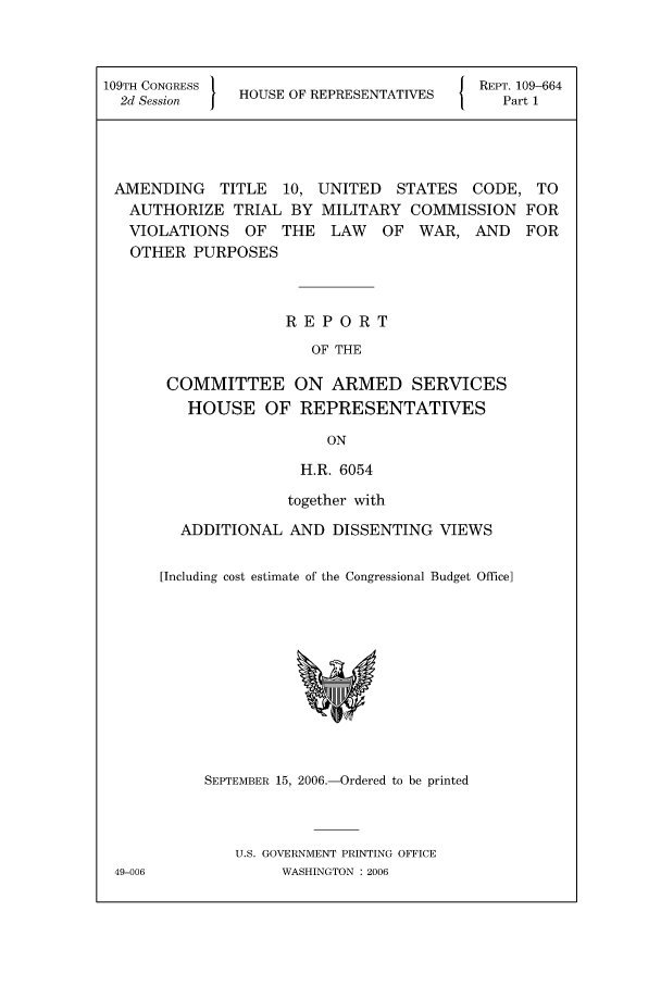handle is hein.leghis/mca0017 and id is 1 raw text is: 109TH CONGRESS     H                         I      REPT. 109-664
2d Session      HOUSE OF REPRESENTATIVES             Part 1

AMENDING TITLE 10, UNITED STATES CODE, TO
AUTHORIZE TRIAL BY MILITARY COMMISSION FOR
VIOLATIONS OF THE LAW OF WAR, AND FOR
OTHER PURPOSES
REPORT
OF THE
COMMITTEE ON ARMED SERVICES
HOUSE OF REPRESENTATIVES
ON
H.R. 6054

together with
ADDITIONAL AND DISSENTING VIEWS
[Including cost estimate of the Congressional Budget Office]

SEPTEMBER 15, 2006.-Ordered to be printed
U.S. GOVERNMENT PRINTING OFFICE
WASHINGTON : 2006

49-006


