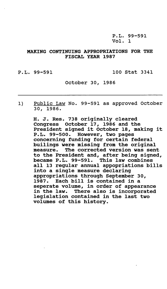 handle is hein.leghis/mcaffy0001 and id is 1 raw text is: P.L. 99-591
Vol. 1
MAKING CONTINUING APPROPRIATIONS FOR THE
FISCAL YEAR 1987
P.L. 99-591                   100 Stat 3341
October 30, 1986
1)   Public Law No. 99-591 as approved October
30, 1986.
H. J. Res. 738 originally cleared
Congress October 17, 1986 and the
President signed it October 18, making it
P.L. 99-500. However, two pages
concerning funding for certain federal
builings were missing from the original
measure. The corrected version was sent
to the President and, after being signed,
became P.L. 99-591. This law combines
all 13 regular annual appopriations bills
into a single measure declaring
appropriations through September 30,
1987. Each bill is contained in a
seperate volume, in order of appearance
in the law. There also is incorporated
legislation contained in the last two
volumes of this history.


