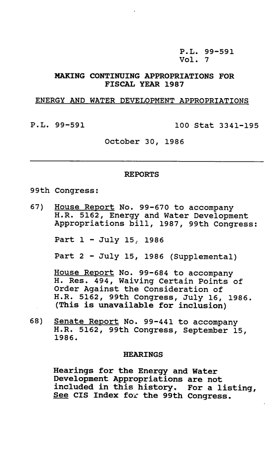 handle is hein.leghis/mcaffy0007 and id is 1 raw text is: P.L. 99-591
Vol. 7
MAKING CONTINUING APPROPRIATIONS FOR
FISCAL YEAR 1987
ENERGY AND WATER DEVELOPMENT APPROPRIATIONS
P.L. 99-591                  100 Stat 3341-195
October 30, 1986
REPORTS
99th Congress:
67) House Report No. 99-670 to accompany
H.R. 5162, Energy and Water Development
Appropriations bill, 1987, 99th Congress:
Part 1 - July 15; 1986
Part 2 - July 15, 1986 (Supplemental)
House Report No. 99-684 to accompany
H. Res. 494, Waiving Certain Points of
Order Against the Consideration of
H.R. 5162, 99th Congress, July 16, 1986.
(This is unavailable for inclusion)
68) Senate Report No. 99-441 to accompany
H.R. 5162, 99th Congress, September 15,
1986.
HEARINGS
Hearings for the Energy and Water
Development Appropriations are not
included in this history. For a listing,
See CIS Index for the 99th Congress.


