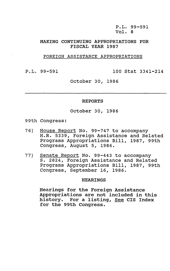 handle is hein.leghis/mcaffy0008 and id is 1 raw text is: P.L. 99-591
Vol. 8
MAKING CONTINUING APPROPRIATIONS FOR
FISCAL YEAR 1987
FOREIGN ASSISTANCE APPROPRIATIONS
P.L. 99-591                 100 Stat 3341-214
October 30, 1986
REPORTS
October 30, 1986
99th Congress:
76) House Report No. 99-747 to accompany
H.R. 5339, Foreign Assistance and Related
Programs Appropriations Bill, 1987, 99th
Congress, August 5, 1986.
77) Senate Report No. 99-443 to accompany
S. 2824, Foreign Assistance and Related
Programs Appropriations Bill, 1987, 99th
Congress, September 16, 1986.
HEARINGS
Hearings for the Foreign Assistance
Appropriations are not included in this
history. For a listing, See CIS Index
for the 99th Congress.


