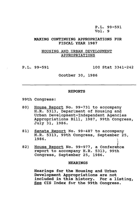 handle is hein.leghis/mcaffy0009 and id is 1 raw text is: P.L. 99-591
Vol. 9
MAKING CONTINUING APPROPRIATIONS FOR
FISCAL YEAR 1987
HOUSING AND URBAN DEVELOPMENT
APPROPRIATIONS

P.L. 99-591

100 Stat 3341-242

Ocotber 30, 1986

REPORTS
99th Congress:
80) House Report No. 99-731 to accompany
H.R. 5313, Department of Housing and
Urban Development-Independent Agencies
Appropriations Bill, 1987, 99th Congress,
July 31, 1986.
81) Senate Report No. 99-487 to accompany
H.R. 5313, 99th Congress, September 25,
1986.
82) House Report No. 99-977, a Confer ce
report to accompany H.R. 5313, 99th
Congress, September 25, 1986.
HEARINGS
Hearings for the Housing and Urban
Development Appropriations are not
included in this history. For a listing,
See CIS Index for the 99th Congress.


