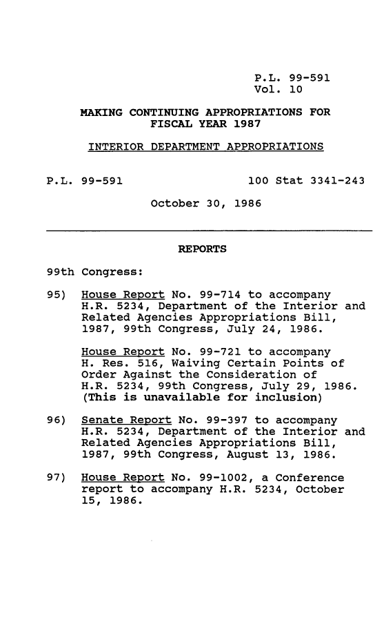 handle is hein.leghis/mcaffy0010 and id is 1 raw text is: P.L. 99-591
Vol. 10
MAKING CONTINUING APPROPRIATIONS FOR
FISCAL YEAR 1987
INTERIOR DEPARTMENT APPROPRIATIONS
P.L. 99-591                  100 Stat 3341-243
October 30, 1986
REPORTS
99th Congress:
95) House Report No. 99-714 to accompany
H.R. 5234, Department of the Interior and
Related Agencies Appropriations Bill,
1987, 99th Congress, July 24, 1986.
House Report No. 99-721 to accompany
H. Res. 516, Waiving Certain Points of
Order Against the Consideration of
H.R. 5234, 99th Congress, July 29, 1986.
(This is unavailable for inclusion)
96) Senate Report No. 99-397 to accompany
H.R. 5234, Department of the Interior and
Related Agencies Appropriations Bill,
1987, 99th Congress, August 13, 1986.
97) House Report No. 99-1002, a Conference
report to accompany H.R. 5234, October
15, 1986.


