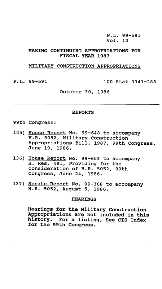 handle is hein.leghis/mcaffy0013 and id is 1 raw text is: P.L. 99-591
Vol. 13
MAKING CONTINUING APPROPRIATIONS FOR
FISCAL YEAR 1987
MILITARY CONSTRUCTION APPROPRIATIONS
P.L. 99-591                  100 Stat 3341-288
October 30, 1986
REPORTS
99th Congress:
135) House Report No. 99-648 to accompany
H.R. 5052, Military Construction
Appropriations Bill, 1987, 99th Congress,
June 19, 1986.
136) House Report No. 99-653 to accompany
H. Res. 481, Providing for the
Consideration of H.R. 5052, 99th
Congress, June 24, 1986.
137) Senate Report No. 99-368 to accompany
H.R. 5052, August 5, 1986.
HEARINGS
Hearings for the Military Construction
Appropriations are not included in this
history. For a listing, See CIS Index
for the 99th Congress.


