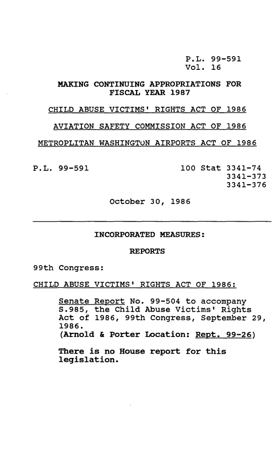handle is hein.leghis/mcaffy0016 and id is 1 raw text is: P.L. 99-591
Vol. 16
MAKING CONTINUING APPROPRIATIONS FOR
FISCAL YEAR 1987
CHILD ABUSE VICTIMS' RIGHTS ACT OF 1986
AVIATION SAFETY COMMISSION ACT OF 1986
METROPLITAN WASHINGTON AIRPORTS ACT OF 1986
P.L. 99-591                 100 Stat 3341-74
3341-373
3341-376
October 30, 1986
INCORPORATED MEASURES:
REPORTS
99th Congress:
CHILD ABUSE VICTIMS' RIGHTS ACT OF 1986:
Senate Report No. 99-504 to accompany
S.985, the Child Abuse Victims' Rights
Act of 1986, 99th Congress, September 29,
1986.
(Arnold & Porter Location: Rept. 99-26)
There is no House report for this
legislation.


