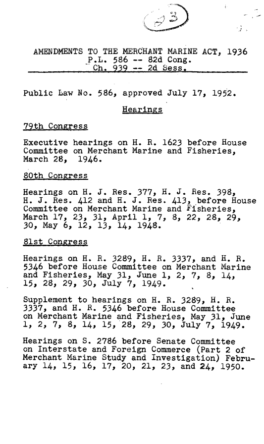 handle is hein.leghis/mchmam0001 and id is 1 raw text is: 



  AMENDMENTS TO THE MERCHANT MARINE ACT, 1936
             P.L. 586 -- 82d Cong.
             Ch. 939 -- 2d Sess.

Public Law No. 586, approved July 17, 195-2.

                    Hearings

79th Congress
Executive hearings on H. R. 1623 before House
Committee on Merchant Marine and Fisheries,
March 28, 1946.

80th Congress
Hearings on H. J. Res. 377, H. J. Res. 398,
H. J. Res. 412 and H. J. Res. 413, before House
Committee on Merchant Marine and Fisheries,
March 17, 23, 31, April 1, 7, 8, 22, 28, 29,
30, May 6, 12, 13, 14, 1948.
81st Congress
Hearings on H. R. 3289, H. R. 3337, and H. R.
5346 before House Committee on Merchant Marine
and Fisheries, May 31, June 1, 2, 7, 8, 14,
15, 28, 29, 30, July 7, 1949.
Supplement to hearings on H. R. 3289, H. R.
3337, and H. R. 5346 before House Committee
on Merchant Marine and Fisheries, May 31, June
1, 2, 7, 8, 14, 15, 28, 29, 30, July 7, 1949.

Hearings on S. 2786 before Senate Committee
on Interstate and Foreign Commerce (Part 2 of
Merchant Marine Study and Investigation) Febru-
ary 14, 15, 16, 17, 20, 21, 23, and 24, 1950.


