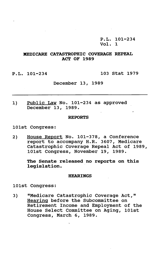 handle is hein.leghis/mdccvg0001 and id is 1 raw text is: P.L. 101-234
Vol. 1
MEDICARE CATASTROPHIC COVERAGE REPEAL
ACT OF 1989
P.L. 101-234                  103 Stat 1979
December 13, 1989
1)   Public Law No. 101-234 as approved
December 13, 1989.
REPORTS
101st Congress:
2)   House Report No. 101-378, a Conference
report to accompany H.R. 3607, Medicare
Catastrophic Coverage Repeal Act of 1989,
101st Congress, November 19, 1989.
The Senate released no reports on this
legislation.
HEARINGS
101st Congress:
3)   Medicare Catastrophic Coverage Act,
Hearing before the Subcommittee on
Retirement Income and Employment of the
House Select Committee on Aging, 101st
Congress, March 6, 1989.


