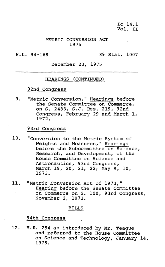 handle is hein.leghis/metca0002 and id is 1 raw text is: 



                                   Ic 14.1
                                   Vol. II

           METRIC CONVERSION ACT
                   1975

 P.L. 94-168                 89 Stat. 1007

             December 23, 1975


           HEARINGS (CONTINUED)

     92nd Congress

 9.  Metric Conversion, Hearings before
        the Senate Committee on Commerce,
        on S. 2483, S.J. Res. 219, 92nd
        Congress, February 29 and March 1,
        1972.

     93rd Congress

10.  Conversion to the Metric System of
        Weights and Measures, Hearings
        before the Subcommittee on Science,
        Research, and Development, of the
        House Committee on Science and
        Astronautics, 93rd Congress,
        March 19, 20, 21, 22; May 9, 10,
        1973.

11.  Metric Conversion Act of 1973,
        Hearing before the Senate Committee
        on Commerce on S. 100, 93rd Congress,
        November 2, 1973.

                   BILLS

     94th Congress

12.  H.R. 254 as introduced by Mr. Teague
        and referred to the House Committee
        on Science and Technology, January 14,
        1975.



