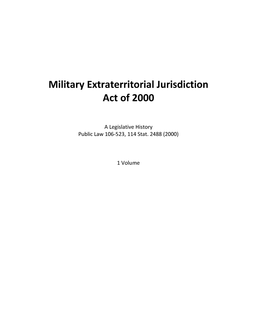 handle is hein.leghis/milexjua0001 and id is 1 raw text is: Military Extraterritorial Jurisdiction
Act of 2000
A Legislative History
Public Law 106-523, 114 Stat. 2488 (2000)
1 Volume


