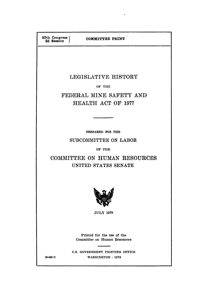 handle is hein.leghis/minesheal0001 and id is 1 raw text is: 95th Congress
2d Session j  COMMITTEE PRINT
LEGISLATIVE HISTORY
OF TIE
FEDERAL MINE SAFETY AND
HEALTH ACT OF 1977
PREPARED FOR THE
SUBCOMMITTEE ON LABOR
OF THEB
COMMITTEE ON HUMAN RESOURCES
UNITED STATES SENATE

20-0400

JULY 1978
Printed for the use of the
Committee on Human Resources
U.S. GOVERNMENT PRINTING OFFICE
WASHINGTON : 1978


