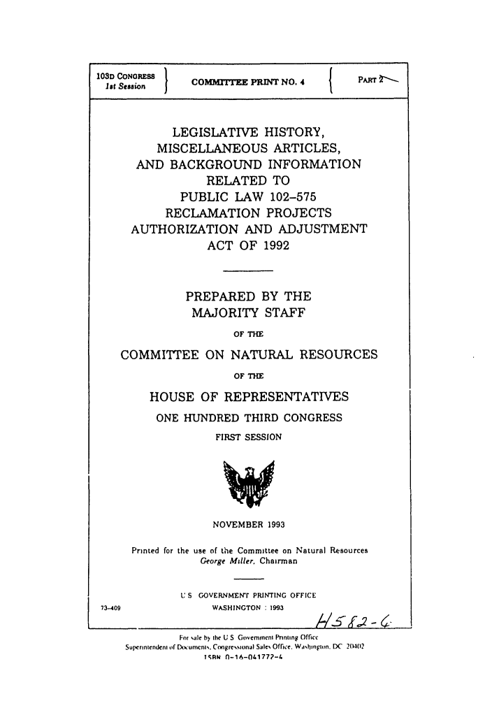 handle is hein.leghis/misbackinfo0002 and id is 1 raw text is: 103D CONRESS
Ist Session     COMMITEE PRINT NO. 4           PA
LEGISLATIVE HISTORY,
MISCELLANEOUS ARTICLES,
AND BACKGROUND INFORMATION
RELATED TO
PUBLIC LAW       102-575
RECLAMATION PROJECTS
AUTHORIZATION AND ADJUSTMENT
ACT OF 1992
PREPARED BY THE
MAJORITY STAFF
OF THE
COMMITTEE ON NATURAL RESOURCES
OF THE
HOUSE OF REPRESENTATIVES
ONE HUNDRED THIRD CONGRESS
FIRST SESSION
NOVEMBER 1993
Printed for the use of the Committee on Natural Resources
George Miller. Chairman
U S GOVERNMENr PRINTING OFFICE
73-409               WASHINGTON : 1993
Fnr Nile by ihe U S Govemmeni Pnniing Office
Superintendcnl of Documcni., Congrcw.ional Salc Offie. Wa,%h bnin. DC  204(12
T1,RN n-1A-041772-4


