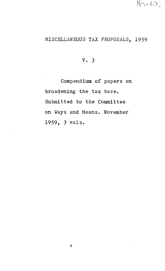 handle is hein.leghis/misctp0003 and id is 1 raw text is: 





MISCELLA.NEOUS TAX PROPOSALS, 1959


            V. 3


     Compendium of papers on

broadening the tax base.

Submitted to the Committee

on Ways and Means. November

1959, 3 vols.


