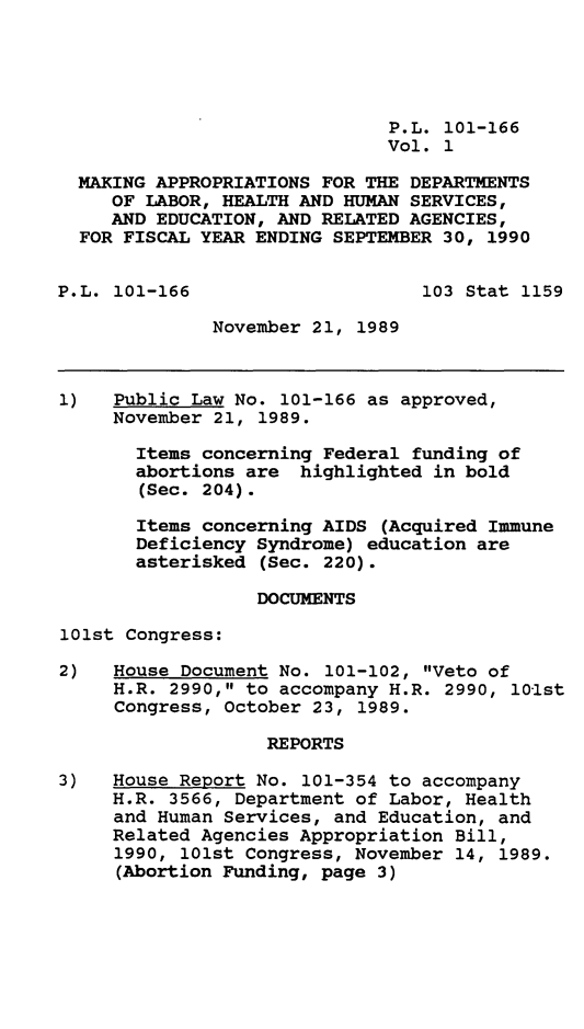 handle is hein.leghis/mkapp0001 and id is 1 raw text is: P.L. 101-166
Vol. 1
MAKING APPROPRIATIONS FOR THE DEPARTMENTS
OF LABOR, HEALTH AND HUMAN SERVICES,
AND EDUCATION, AND RELATED AGENCIES,
FOR FISCAL YEAR ENDING SEPTEMBER 30, 1990
P.L. 101-166                     103 Stat 1159
November 21, 1989
1)   Public Law No. 101-166 as approved,
November 21, 1989.
Items concerning Federal funding of
abortions are highlighted in bold
(Sec. 204).
Items concerning AIDS (Acquired Immune
Deficiency Syndrome) education are
asterisked (Sec. 220).
DOCUMENTS
101st Congress:
2)   House Document No. 101-102, Veto of
H.R. 2990, to accompany H.R. 2990, 101st
Congress, October 23, 1989.
REPORTS
3)   House Report No. 101-354 to accompany
H.R. 3566, Department of Labor, Health
and Human Services, and Education, and
Related Agencies Appropriation Bill,
1990, 101st Congress, November 14, 1989.
(Abortion Funding, page 3)


