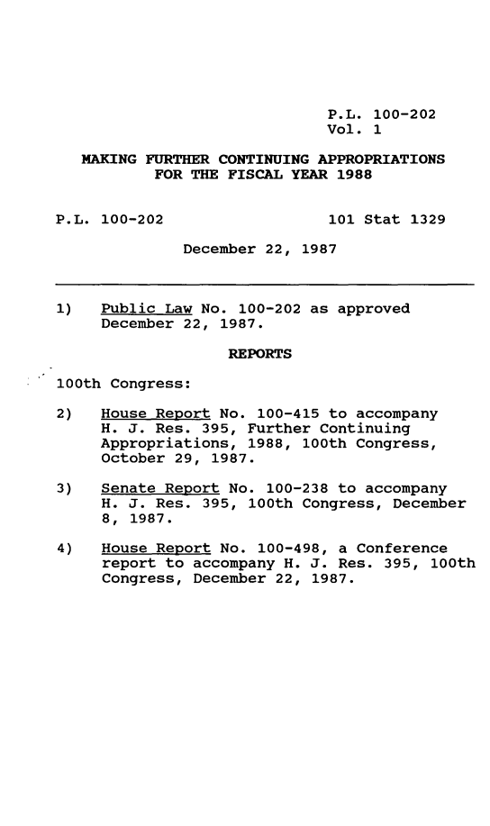 handle is hein.leghis/mkfrtca0001 and id is 1 raw text is: P.L. 100-202
Vol. 1
MAKING FURTHER CONTINUING APPROPRIATIONS
FOR THE FISCAL YEAR 1988
P.L. 100-202                  101 Stat 1329
December 22, 1987
1)   Public Law No. 100-202 as approved
December 22, 1987.
REPORTS
100th Congress:
2)   House Report No. 100-415 to accompany
H. J. Res. 395, Further Continuing
Appropriations, 1988, 100th Congress,
October 29, 1987.
3)   Senate Report No. 100-238 to accompany
H. J. Res. 395, 100th Congress, December
8, 1987.
4)   House Report No. 100-498, a Conference
report to accompany H. J. Res. 395, 100th
Congress, December 22, 1987.


