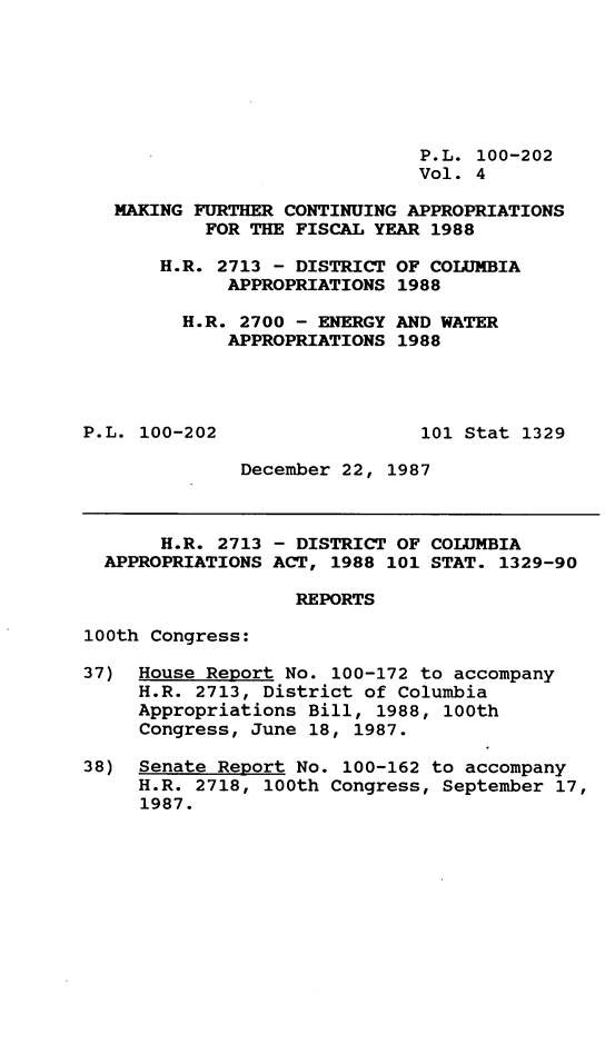 handle is hein.leghis/mkfrtca0004 and id is 1 raw text is: P.L. 100-202
Vol. 4
MAKING FURTHER CONTINUING APPROPRIATIONS
FOR THE FISCAL YEAR 1988
H.R. 2713 - DISTRICT OF COLUMBIA
APPROPRIATIONS 1988
H.R. 2700 - ENERGY AND WATER
APPROPRIATIONS 1988
P.L. 100-202                  101 Stat 1329
December 22, 1987
H.R. 2713 - DISTRICT OF COLUMBIA
APPROPRIATIONS ACT, 1988 101 STAT. 1329-90
REPORTS
100th Congress:
37) House Report No. 100-172 to accompany
H.R. 2713, District of Columbia
Appropriations Bill, 1988, 100th
Congress, June 18, 1987.
38) Senate Report No. 100-162 to accompany
H.R. 2718, 100th Congress, September 17,
1987.


