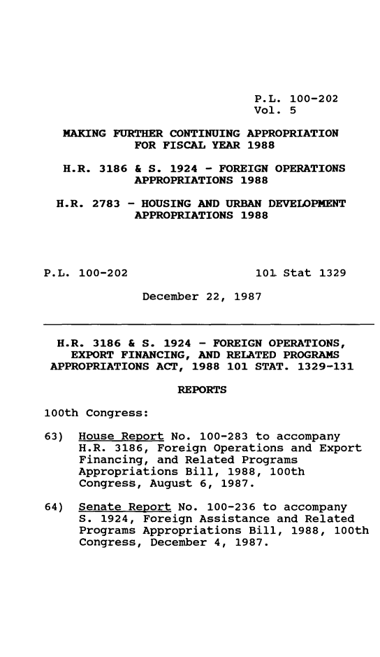handle is hein.leghis/mkfrtca0005 and id is 1 raw text is: P.L. 100-202
Vol. 5
MAKING FURTHER CONTINUING APPROPRIATION
FOR FISCAL YEAR 1988
H.R. 3186 & S. 1924 - FOREIGN OPERATIONS
APPROPRIATIONS 1988
H.R. 2783 - HOUSING AND URBAN DEVELOPMENT
APPROPRIATIONS 1988
P.L. 100-202                  101 Stat 1329
December 22, 1987
H.R. 3186 & S. 1924 - FOREIGN OPERATIONS,
EXPORT FINANCING, AND RELATED PROGRAMS
APPROPRIATIONS ACT, 1988 101 STAT. 1329-131
REPORTS
100th Congress:
63) House Report No. 100-283 to accompany
H.R. 3186, Foreign Operations and Export
Financing, and Related Programs
Appropriations Bill, 1988, 100th
Congress, August 6, 1987.
64) Senate Report No. 100-236 to accompany
S. 1924, Foreign Assistance and Related
Programs Appropriations Bill, 1988, 100th
Congress, December 4, 1987.


