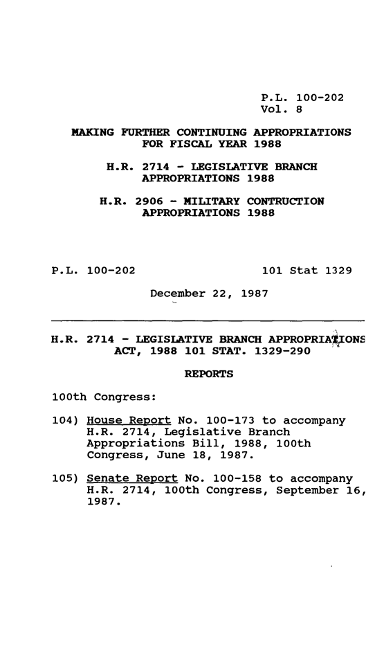 handle is hein.leghis/mkfrtca0008 and id is 1 raw text is: P.L. 100-202
Vol. 8
MAKING FURTHER CONTINUING APPROPRIATIONS
FOR FISCAL YEAR 1988
H.R. 2714 - LEGISLATIVE BRANCH
APPROPRIATIONS 1988
H.R. 2906 - MILITARY CONTRUCTION
APPROPRIATIONS 1988
P.L. 100-202                  101 Stat 1329
December 22, 1987
H.R. 2714 - LEGISLATIVE BRANCH APPROPRIA*ON5
ACT, 1988 101 STAT. 1329-290
REPORTS
100th Congress:
104) House Report No. 100-173 to accompany
H.R. 2714, Legislative Branch
Appropriations Bill, 1988, 100th
Congress, June 18, 1987.
105) Senate Report No. 100-158 to accompany
H.R. 2714, 100th Congress, September 16,
1987.


