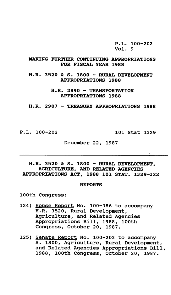 handle is hein.leghis/mkfrtca0009 and id is 1 raw text is: P.L. 100-202
Vol. 9
MAKING FURTHER CONTINUING APPROPRIATIONS
FOR FISCAL YEAR 1988
H.R. 3520 & S. 1800 - RURAL DEVELOPMENT
APPROPRIATIONS 1988
H.R. 2890 - TRANSPORTATION
APPROPRIATIONS 1988
H.R. 2907 - TREASURY APPROPRIATIONS 1988
P.L. 100-202                  101 Stat 1329
December 22, 1987
H.R. 3520 & S. 1800 - RURAL DEVELOPMENT,
AGRICULTURE, AND RELATED AGENCIES
APPROPRIATIONS ACT, 1988 101 STAT. 1329-322
REPORTS
100th Congress:
124) House Report No. 100-386 to accompany
H.R. 3520, Rural Development,
Agriculture, and Related Agencies
Appropriations Bill, 1988, 100th
Congress, October 20, 1987.
125) Senate Report No. 100-203 to accompany
S. 1800, Agriculture, Rural Development,
and Related Agencies Appropriations Bill,
1988, 100th Congress, October 20, 1987.


