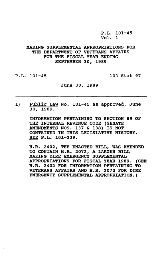 handle is hein.leghis/mksppl0001 and id is 1 raw text is: P.L. 101-45
Vol. 1
MAKING SUPPLEMENTAL APPROPRIATIONS FOR
THE DEPARTMENT OF VETERANS AFFAIRS
FOR THE FISCAL YEAR ENDING
SEPTEMBER 30, 1989
P.L. 101-45                      103 Stat 97
June 30, 1989
1)   Public Law No. 101-45 as approved, June
30, 1989.
INFORMATION PERTAINING TO SECTION 89 OF
THE INTERNAL REVENUE CODE (SENATE
AMENDMENTS NOS. 137 & 138) IS NOT
CONTAINED IN THIS LEGISLATIVE HISTORY.
SEE P.L. 101-239.
H.R. 2402, THE ENACTED BILL, WAS AMENDED
TO CONTAIN H.R. 2072, A LARGER BILL
MAKING DIRE EMERGENCY SUPPLEMENTAL
APPROPRIATIONS FOR FISCAL YEAR 1989. (SEE
H.R. 2402 FOR INFORMATION PERTAINING TO
VETERANS AFFAIRS AND H.R. 2072 FOR DIRE
EMERGENCY SUPPLEMENTAL APPROPRIATION.)


