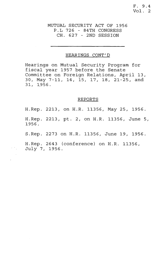 handle is hein.leghis/mtsa0002 and id is 1 raw text is: F. 9.4
Vol. 2
MUTUAL SECURITY ACT OF 1956
P.L 726 - 84TH CONGRESS
CH. 627 - 2ND SESSION
HEARINGS CONT'D
Hearings on Mutual Security Program for
fiscal year 1957 before the Senate
Committee on Foreign Relations, April 13,
30, May  7-11, 14, 15, 17, 18, 21-25, and
31, 1956.
REPORTS
H.Rep. 2213, on H.R. 11356, May 25, 1956.
H.Rep. 2213, pt. 2, on H.R. 11356, June 5,
1956.
S.Rep. 2273 on H.R. 11356, June 19, 1956.
H.Rep. 2643 (conference) on H.R. 11356,
July 7, 1956.



