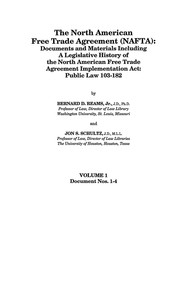 handle is hein.leghis/nafta0001 and id is 1 raw text is: The North American
Free Trade Agreement (NAFTA):
Documents and Materials Including
A Legislative History of
the North American Free Trade
Agreement Implementation Act:
Public Law 103-182
by
BERNARD D. REAMS, Jr., J.D., Ph.D.
Professor of Law, Director of Law Library
Washington University, St. Louis, Missouri
and
JON S. SCHULTZ, J.D., ML.L.
Professor of Law, Director of Law Libraries
The University of Houston, Houston, Texas
VOLUME 1
Document Nos. 1-4


