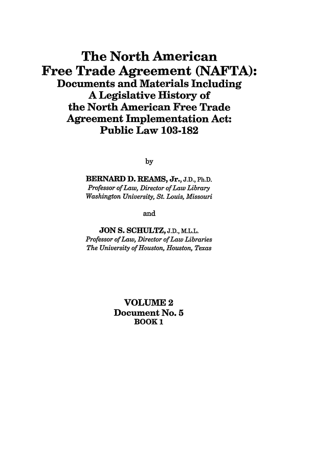 handle is hein.leghis/nafta0002 and id is 1 raw text is: The North American
Free Trade Agreement (NAFTA):
Documents and Materials Including
A Legislative History of
the North American Free Trade
Agreement Implementation Act:
Public Law 103-182
by
BERNARD D. REAMS, Jr., J.D., Ph.D.
Professor of Law, Director of Law Library
Washington University, St. Louis, Missouri
and
JON S. SCHULTZ, J.D., MKL.L.
Professor of Law, Director of Law Libraries
The University of Houston, Houston, Texas
VOLUME 2
Document No. 5
BOOK 1


