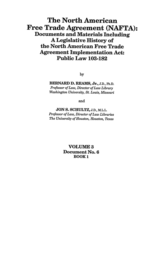 handle is hein.leghis/nafta0003 and id is 1 raw text is: The North American
Free Trade Agreement (NAFTA):
Documents and Materials Including
A Legislative History of
the North American Free Trade
Agreement Implementation Act:
Public Law 103-182
by
BERNARD D. REAMS, Jr., J.D., Ph.D.
Professor of Law, Director of Law Library
Washington University, St. Louis, Missouri
and
JON S. SCHULTZ, J.D., UL.L.
Professor of Law, Director of Law Libraries
The University of Houston, Houston, Texas
VOLUME 3
Document No. 6
BOOK 1


