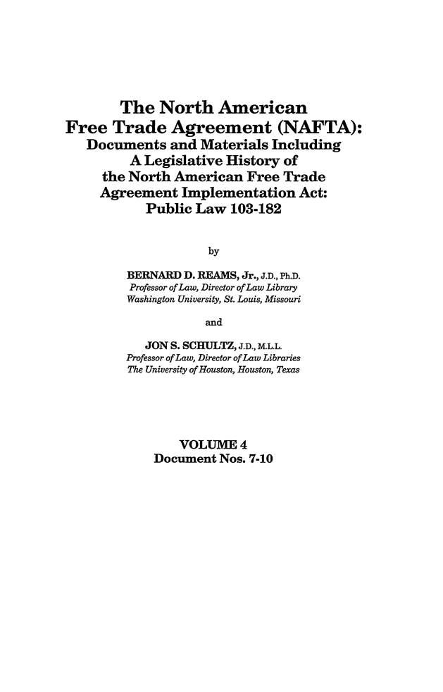 handle is hein.leghis/nafta0004 and id is 1 raw text is: The North American
Free Trade Agreement (NAFTA):
Documents and Materials Including
A Legislative History of
the North American Free Trade
Agreement Implementation Act:
Public Law 103-182
by
BERNARD D. REAMS, Jr., J.D., Ph.D.
Professor of Law, Director of Law Library
Washington University, St. Louis, Missouri
and
JON S. SCHULTZ, J.D., M.L.L.
Professor of Law, Director of Law Libraries
The University of Houston, Houston, Texas
VOLUME 4
Document Nos. 7-10


