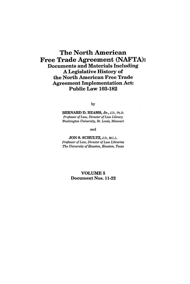 handle is hein.leghis/nafta0005 and id is 1 raw text is: The North American
Free Trade Agreement (NAFTA):
Documents and Materials Including
A Legislative History of
the North American Free Trade
Agreement Implementation Act:
Public Law 103-182
by
BERNARD D. REAMS, Jr., J.D., Ph.D.
Professor of Law, Director of Law Library
Washington University, St. Louis, Missouri
and
JON S. SCHULTZ, J.D., RLL.
Professor ofLaw, Director of Law Libraries
The University of Houston, Houston, Texas
VOLUME 5
Document Nos. 11-22


