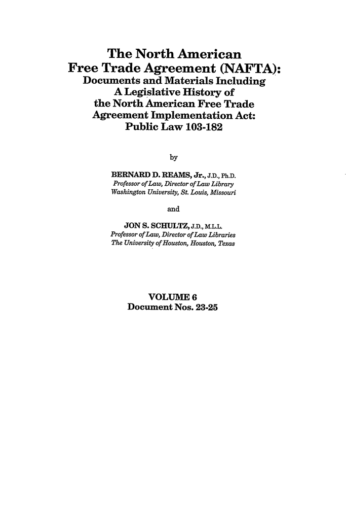 handle is hein.leghis/nafta0006 and id is 1 raw text is: The North American
Free Trade Agreement (NAFTA):
Documents and Materials Including
A Legislative History of
the North American Free Trade
Agreement Implementation Act:
Public Law 103-182
by
BERNARD D. REAMS, Jr., J.D., Ph.D.
Professor of Law, Director of Law Library
Washington University, St. Louis, Missouri
and
JON S. SCHULTZ, J.D., ML.L.
Professor of Law, Director of Law Libraries
The University of Houston, Houston, Texas
VOLUME 6
Document Nos. 23-25



