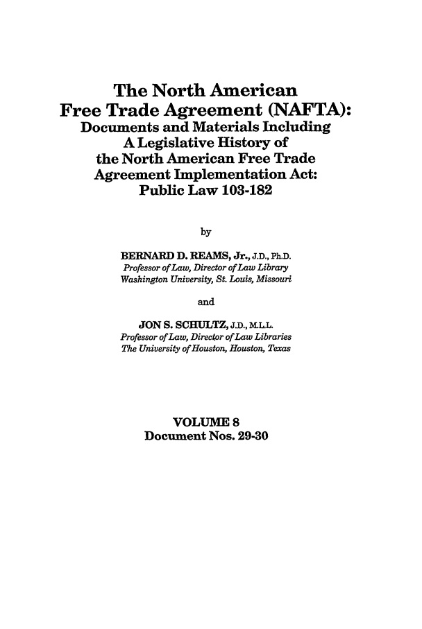 handle is hein.leghis/nafta0008 and id is 1 raw text is: The North American
Free Trade Agreement (NAFTA):
Documents and Materials Including
A Legislative History of
the North American Free Trade
Agreement Implementation Act:
Public Law 103-182
by
BERNARD D. REAMS, Jr., J.D., Ph.D.
Professor of Law, Director of Law Library
Washington University, St. Louis, Missouri
and
JON S. SCHULTZ, J.D., MLL.
Professor of Law, Director of Law Libraries
The University of Houston, Houston, Texas
VOLUME 8
Document Nos. 29-30


