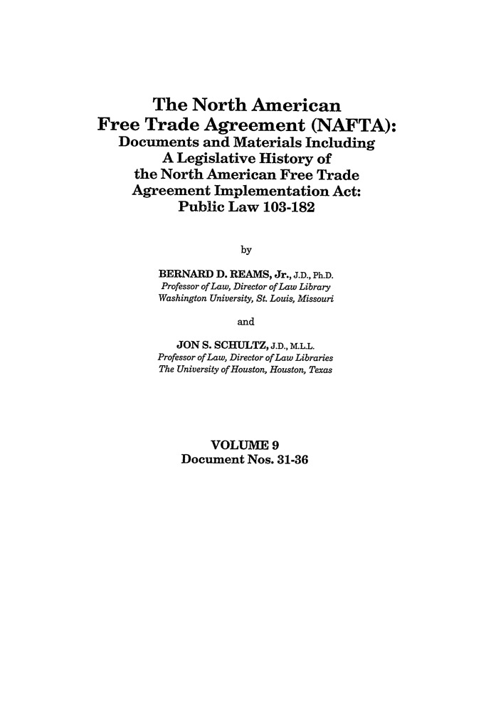 handle is hein.leghis/nafta0009 and id is 1 raw text is: The North American
Free Trade Agreement (NAFTA):
Documents and Materials Including
A Legislative History of
the North American Free Trade
Agreement Implementation Act:
Public Law 103-182
by
BERNARD D. REAMS, Jr., J.D., Ph.D.
Professor of Law, Director of Law Library
Washington University, St. Louis, Missouri
and
JON S. SCHULTZ, J.D., M.L.L.
Professor ofLaw, Director of Law Libraries
The University of Houston, Houston, Texas
VOLUME 9
Document Nos. 31-36


