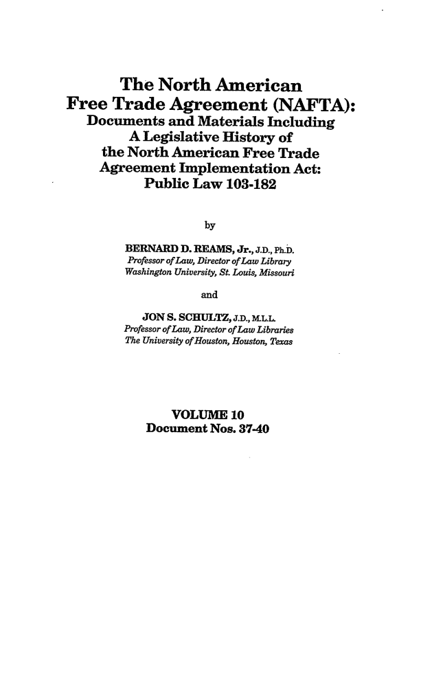 handle is hein.leghis/nafta0010 and id is 1 raw text is: The North American
Free Trade Agreement (NAFTA):
Documents and Materials Including
A Legislative History of
the North American Free Trade
Agreement Implementation Act:
Public Law 103-182
by
BERNARD D. REAMS, Jr., J.D., Ph.D.
Professor of Law, Director of Law Library
Washington University, St. Louis, Missouri
and
JON S. SCHULTZ, J.D., M.L.L
Professor of Law, Director of Law Libraries
The University of Houston, Houston, Texas
VOLUME 10
Document Nos. 37-40


