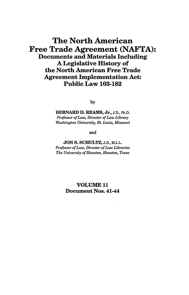 handle is hein.leghis/nafta0011 and id is 1 raw text is: The North American
Free Trade Agreement (NAFTA):
Documents and Materials Including
A Legislative History of
the North American Free Trade
Agreement Implementation Act:
Public Law 103-182
by
BERNARD D. REAMS, Jr., J.D., Ph.D.
Professor of Law, Director of Law Library
Washington University, St. Louis, Missouri
and
JON S. SCHULTZ, J.D., ALL.L.
Professor of Law, Director of Law Libraries
The University of Houston, Houston, Texas
VOLUME 11
Document Nos. 41-44


