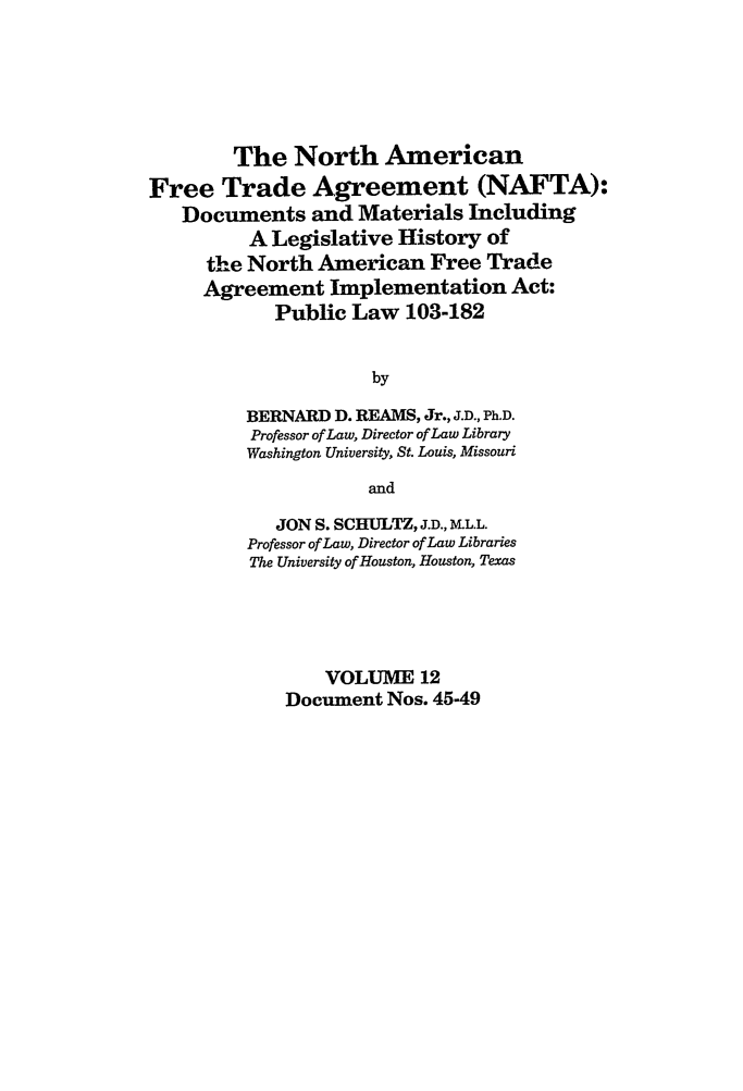 handle is hein.leghis/nafta0012 and id is 1 raw text is: The North American
Free Trade Agreement (NAFTA):
Documents and Materials Including
A Legislative History of
the North American Free Trade
Agreement Implementation Act:
Public Law 103-182
by
BERNARD D. REAMS, Jr., J.D., Ph.D.
Professor of Law, Director of Law Library
Washington University, St. Louis, Missouri
and
JON S. SCHULTZ, J.D., M.L.L.
Professor of Law, Director of Law Libraries
The University of Houston, Houston, Texas
VOLUME 12
Document Nos. 45-49


