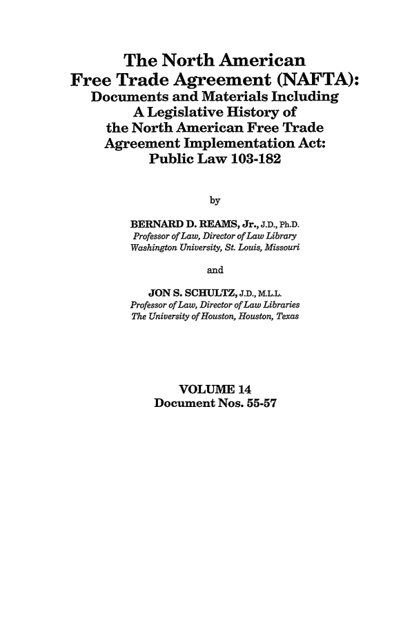 handle is hein.leghis/nafta0014 and id is 1 raw text is: The North American
Free Trade Agreement (NAFTA):
Documents and Materials Including
A Legislative History of
the North American Free Trade
Agreement Implementation Act:
Public Law 103-182
by
BERNARD D. REAMS, Jr., J.D., Ph.D.
Professor of Law, Director of Law Library
Washington University, St. Louis, Missouri
and
JON S. SCHULTZ, J.D., M.L.L.
Professor of Law, Director of Law Libraries
The University of Houston, Houston, Texas
VOLUME 14
Document Nos. 55-57


