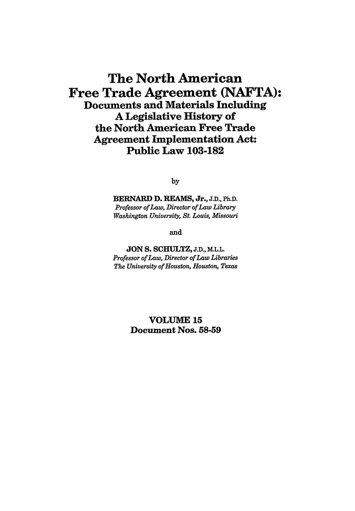 handle is hein.leghis/nafta0015 and id is 1 raw text is: The North American
Free Trade Agreement (NAFTA):
Documents and Materials Including
A Legislative History of
the North American Free Trade
Agreement Implementation Act:
Public Law 103-182
by
BERNARD D. REAMS, Jr., J.D., Ph.D.
Professor of Law, Director of Law Library
Washington University, St. Louis, Missouri
and
JON S. SCHULTZ, J.D., ML.L.
Professor of Law, Director of Law Libraries
The University of Houston, Houston, Texas
VOLUME 15
Document Nos. 58-59


